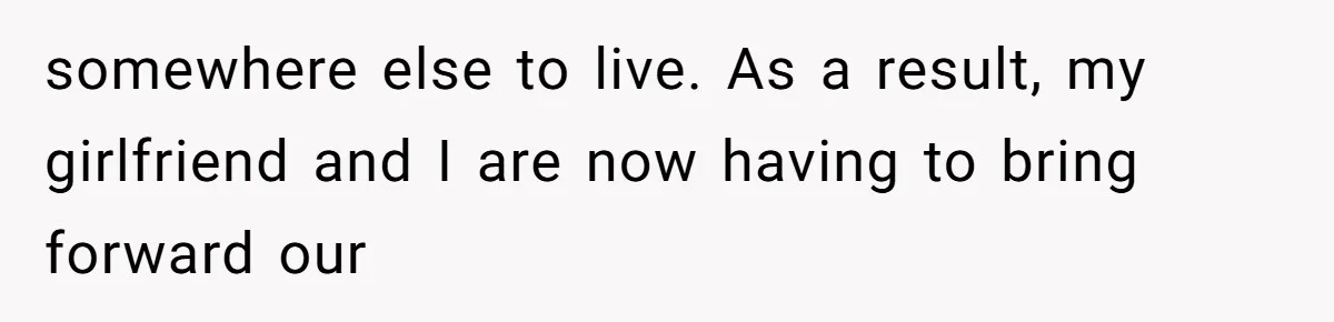 somewhere else to live. As a result, my girlfriend and I are now having to bring forward our