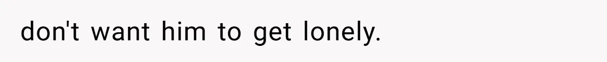 don't want him to get lonely.
