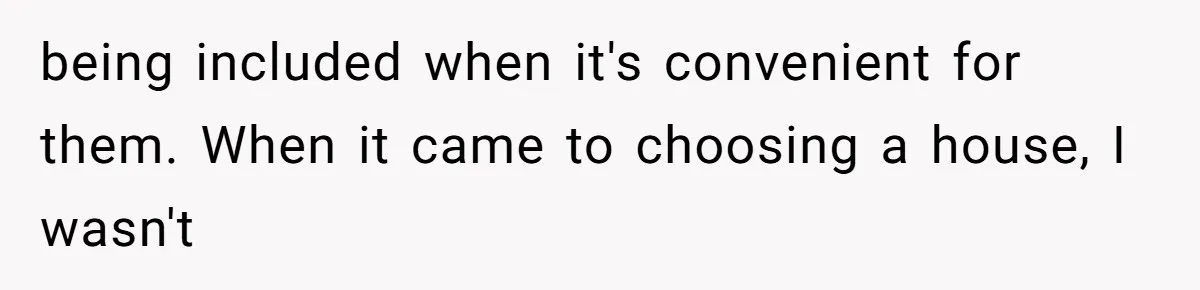 being included when it's convenient for them. When it came to choosing a house, I wasn't