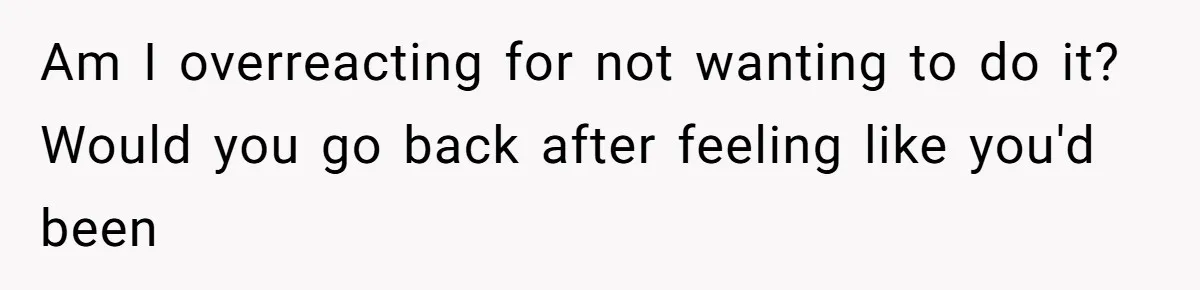 Am I overreacting for not wanting to do it? Would you go back after feeling like you'd been