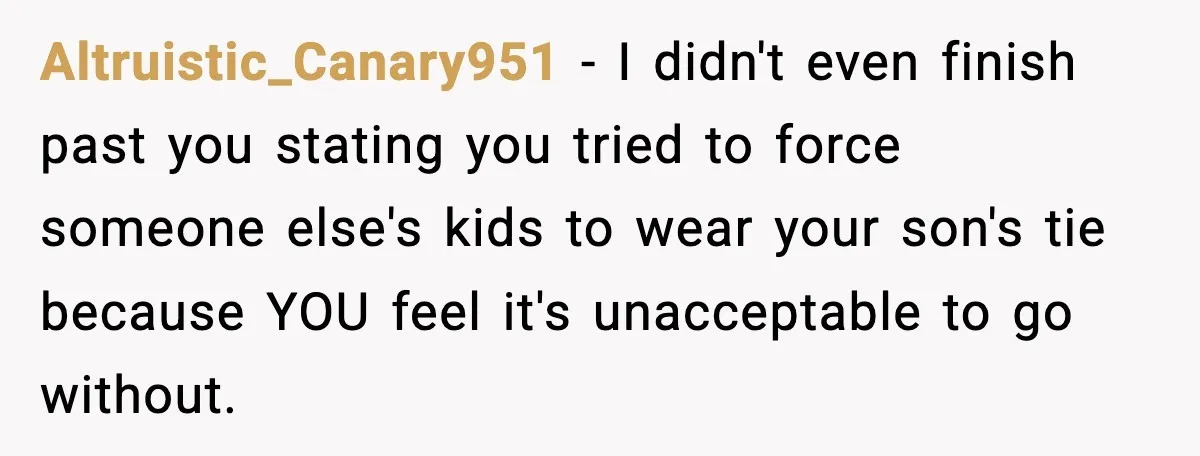Husband Gets Tired Of His Wife’s Pinching, But Reddit Questions His Behavior Too Altruistic_Canary951 − I didn't even finish past you stating you tried to force someone else's kids to wear your son's tie because YOU feel it's unacceptable to go without.