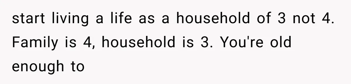 start living a life as a household of 3 not 4. Family is 4, household is 3. You're old enough to
