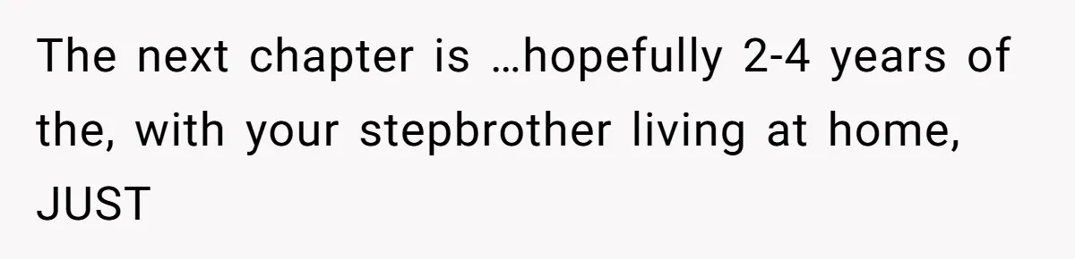 The next chapter is …hopefully 2-4 years of the, with your stepbrother living at home, JUST