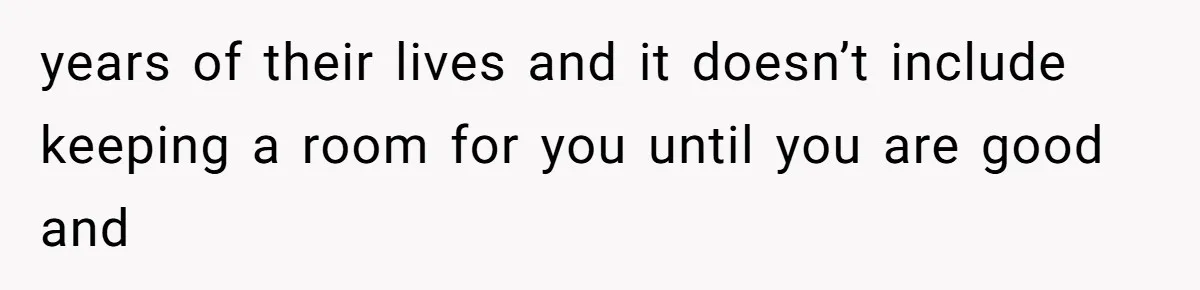 years of their lives and it doesn’t include keeping a room for you until you are good and