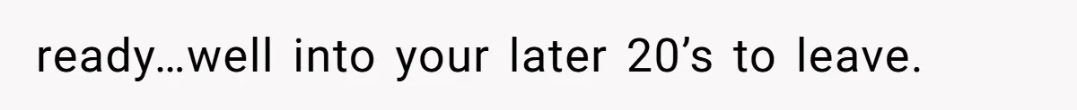 ready…well into your later 20’s to leave.
