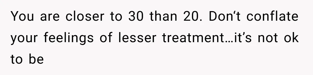 You are closer to 30 than 20. Don‘t conflate your feelings of lesser treatment…it’s not ok to be