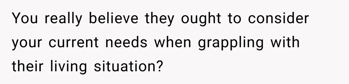 You really believe they ought to consider your current needs when grappling with their living situation?