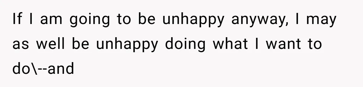 If I am going to be unhappy anyway, I may as well be unhappy doing what I want to do\--and