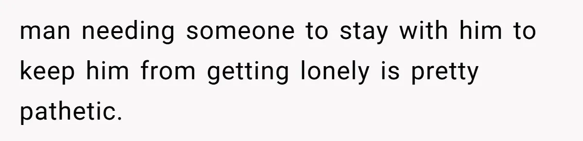 man needing someone to stay with him to keep him from getting lonely is pretty pathetic.