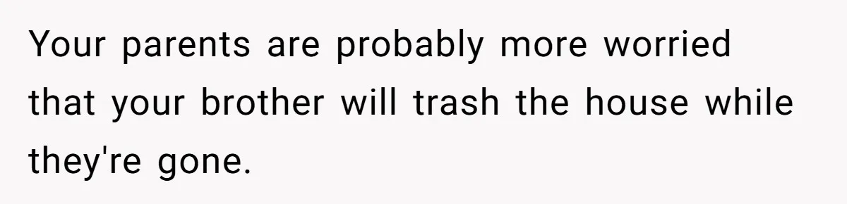Your parents are probably more worried that your brother will trash the house while they're gone.