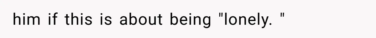 him if this is about being "lonely. "