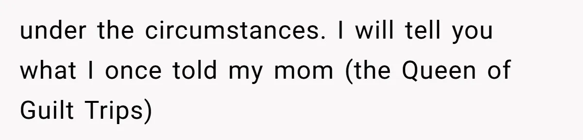 under the circumstances. I will tell you what I once told my mom (the Queen of Guilt Trips)
