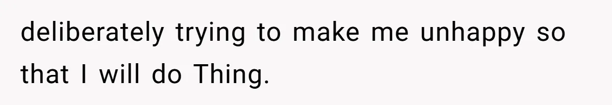 deliberately trying to make me unhappy so that I will do Thing.