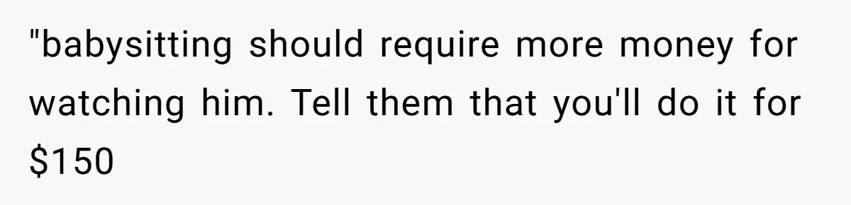 "babysitting should require more money for watching him. Tell them that you'll do it for $150