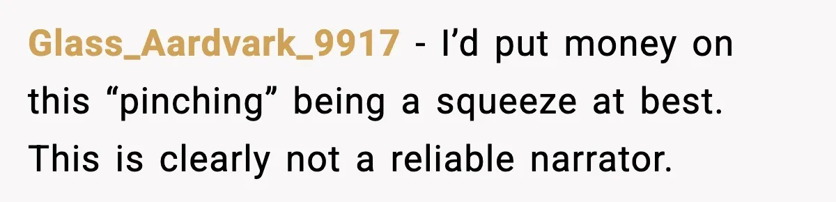 Husband Gets Tired Of His Wife’s Pinching, But Reddit Questions His Behavior Too Glass_Aardvark_9917 − I’d put money on this “pinching” being a squeeze at best. This is clearly not a reliable narrator.