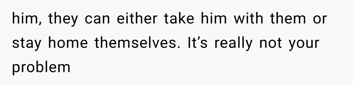 him, they can either take him with them or stay home themselves. It’s really not your problem