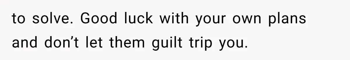to solve. Good luck with your own plans and don’t let them guilt trip you.
