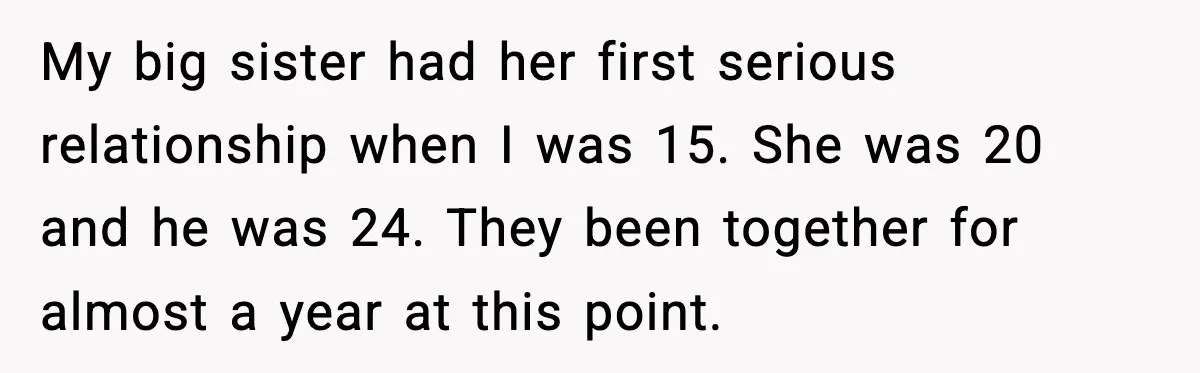 My big sister had her first serious relationship when I was 15. She was 20 and he was 24. They been together for almost a year at this point.