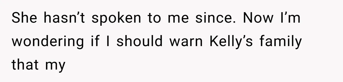 She hasn’t spoken to me since. Now I’m wondering if I should warn Kelly’s family that my