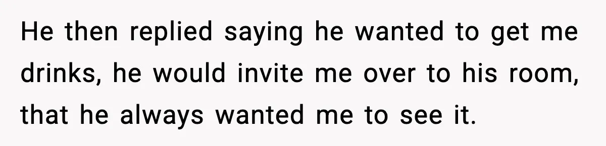 He then replied saying he wanted to get me drinks, he would invite me over to his room, that he always wanted me to see it.
