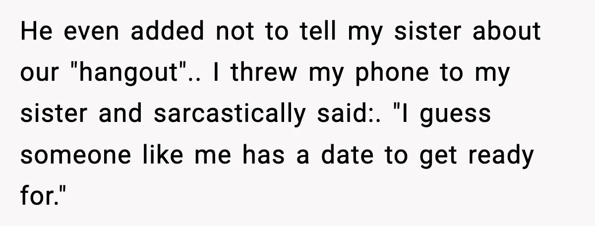 He even added not to tell my sister about our "hangout".. I threw my phone to my sister and sarcastically said:. "I guess someone like me has a date to...