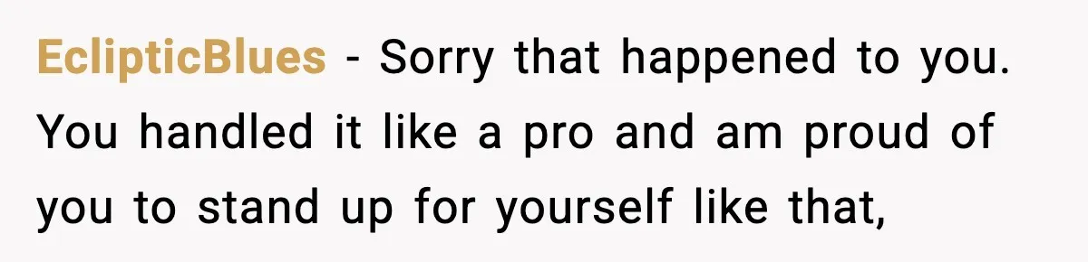EclipticBlues − Sorry that happened to you. You handled it like a pro and am proud of you to stand up for yourself like that,
