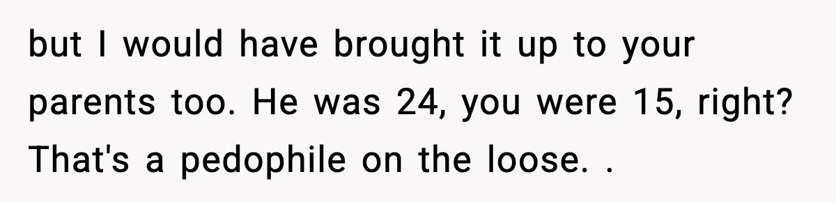 but I would have brought it up to your parents too. He was 24, you were 15, right? That's a pedophile on the loose. .