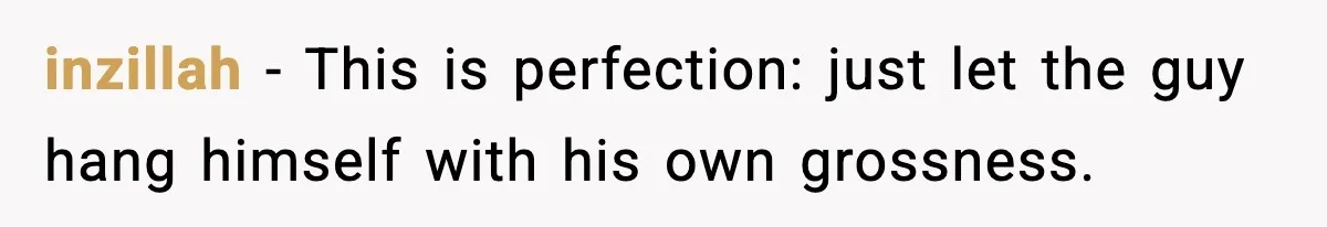inzillah − This is perfection: just let the guy hang himself with his own grossness.