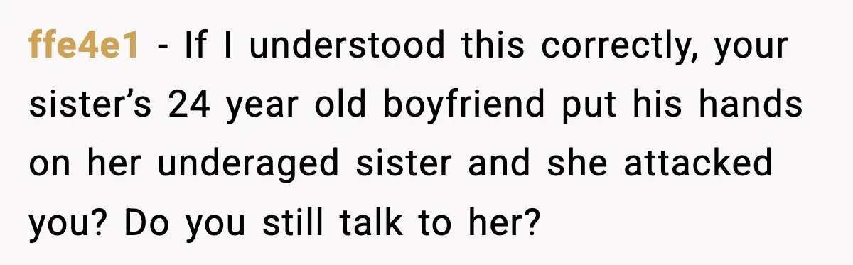 ffe4e1 − If I understood this correctly, your sister’s 24 year old boyfriend put his hands on her underaged sister and she attacked you? Do you still talk to her?