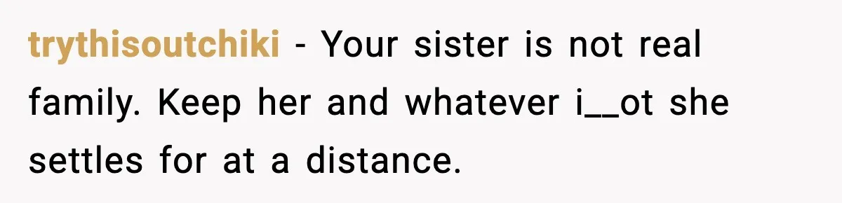 trythisoutchiki − Your sister is not real family. Keep her and whatever i__ot she settles for at a distance.