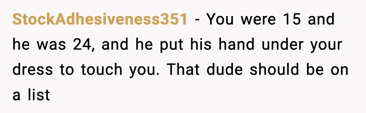 StockAdhesiveness351 − You were 15 and he was 24, and he put his hand under your dress to touch you. That dude should be on a list