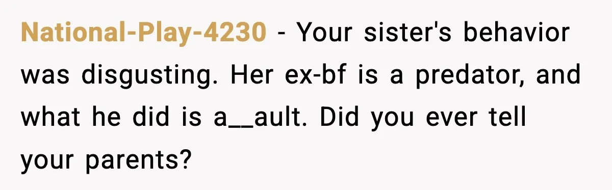 National-Play-4230 − Your sister's behavior was disgusting. Her ex-bf is a predator, and what he did is a__ault. Did you ever tell your parents?