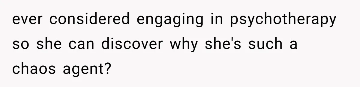 ever considered engaging in psychotherapy so she can discover why she's such a chaos agent?