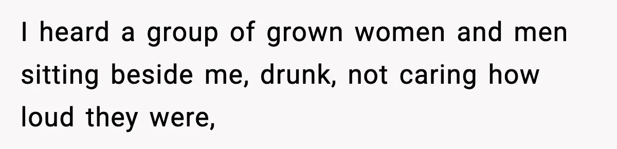 I heard a group of grown women and men sitting beside me, drunk, not caring how loud they were,