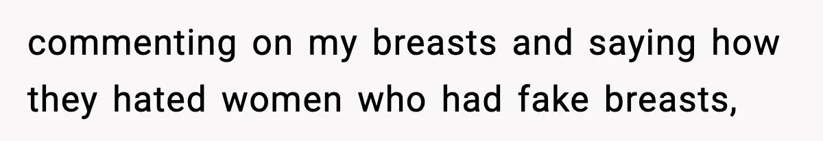 commenting on my breasts and saying how they hated women who had fake breasts,