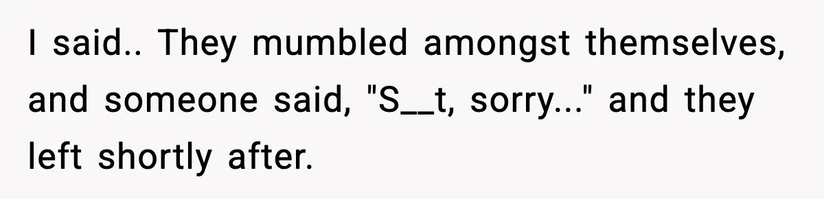 I said.. They mumbled amongst themselves, and someone said, "S__t, sorry..." and they left shortly after.
