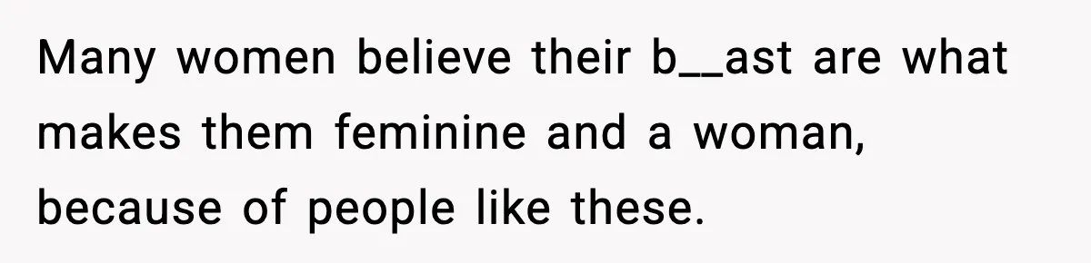 Many women believe their b__ast are what makes them feminine and a woman, because of people like these.