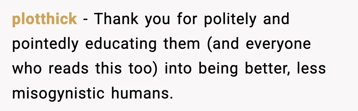 plotthick − Thank you for politely and pointedly educating them (and everyone who reads this too) into being better, less misogynistic humans.