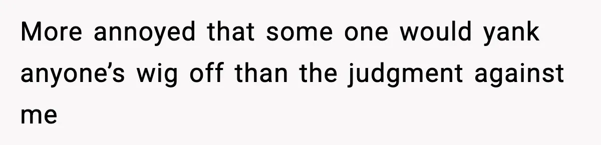 More annoyed that some one would yank anyone’s wig off than the judgment against me