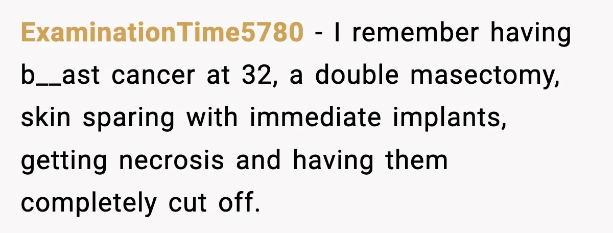 ExaminationTime5780 − I remember having b__ast cancer at 32, a double masectomy, skin sparing with immediate implants, getting necrosis and having them completely cut off.