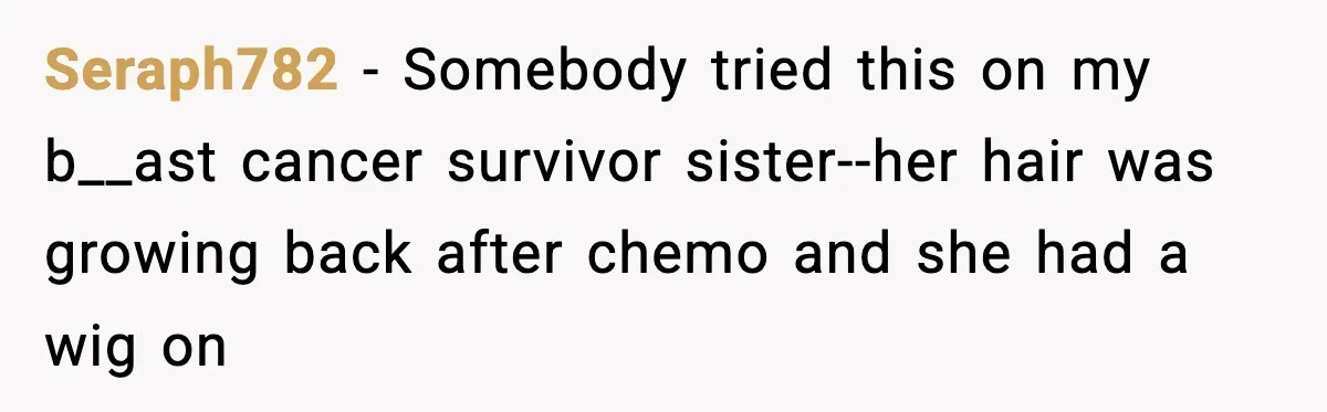 Seraph782 − Somebody tried this on my b__ast cancer survivor sister--her hair was growing back after chemo and she had a wig on