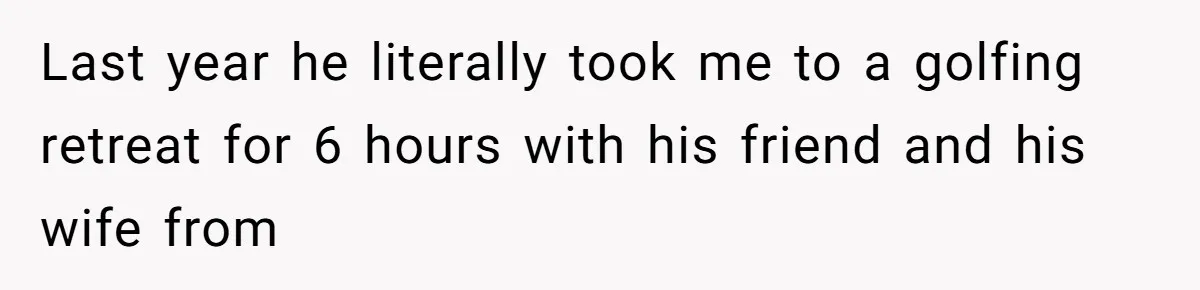 Last year he literally took me to a golfing retreat for 6 hours with his friend and his wife from