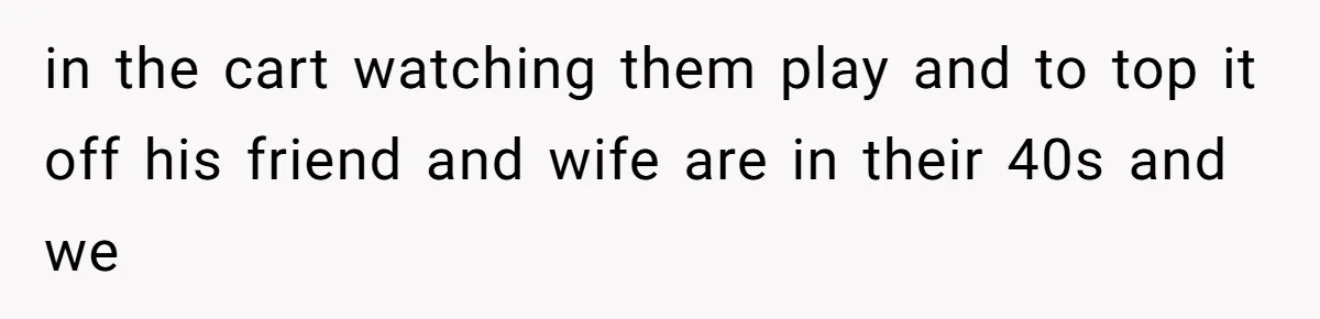 in the cart watching them play and to top it off his friend and wife are in their 40s and we
