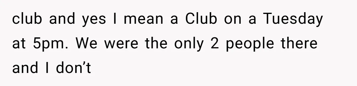 club and yes I mean a Club on a Tuesday at 5pm. We were the only 2 people there and I don’t