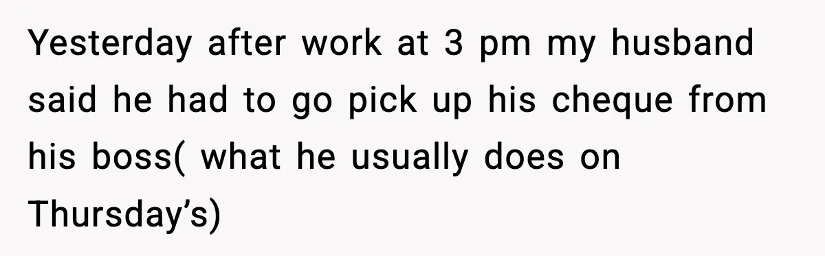 Yesterday after work at 3 pm my husband said he had to go pick up his cheque from his boss( what he usually does on Thursday’s)