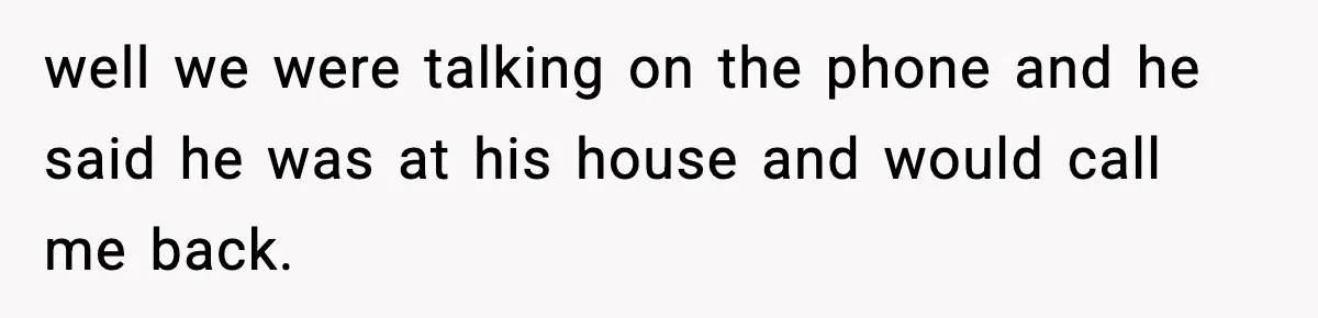 well we were talking on the phone and he said he was at his house and would call me back.