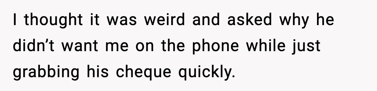 I thought it was weird and asked why he didn’t want me on the phone while just grabbing his cheque quickly.