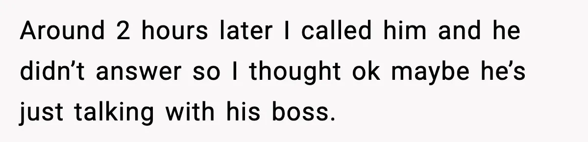 Around 2 hours later I called him and he didn’t answer so I thought ok maybe he’s just talking with his boss.