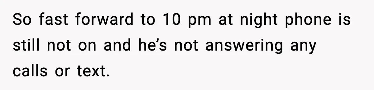 So fast forward to 10 pm at night phone is still not on and he’s not answering any calls or text.