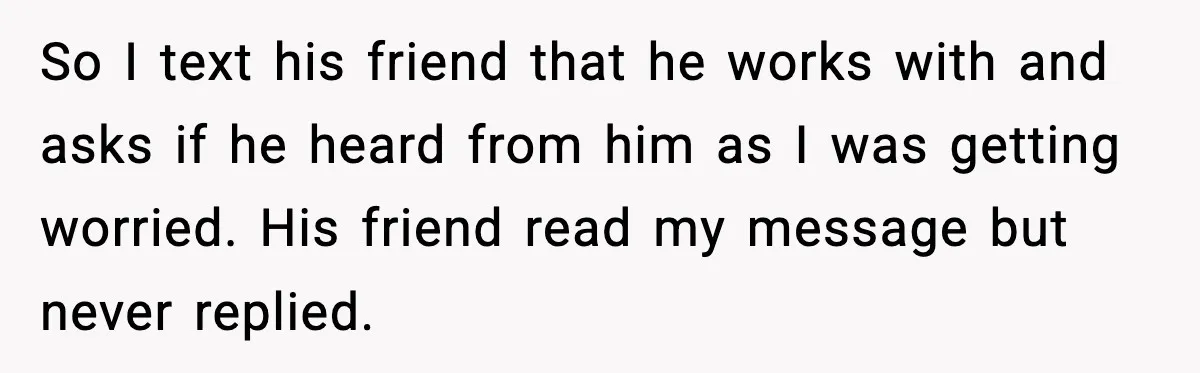 So I text his friend that he works with and asks if he heard from him as I was getting worried. His friend read my message but never replied.